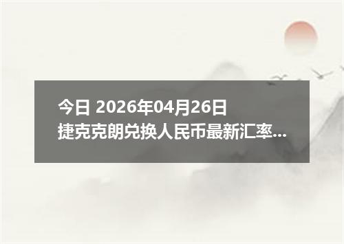 今日 2026年04月26日 捷克克朗兑换人民币最新汇率换算行情