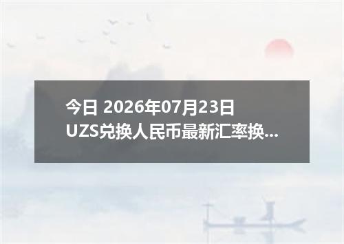 今日 2026年07月23日 UZS兑换人民币最新汇率换算行情