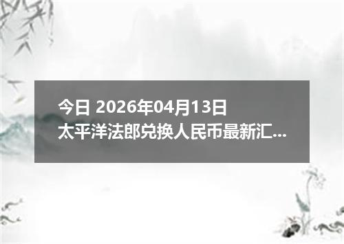 今日 2026年04月13日 太平洋法郎兑换人民币最新汇率换算行情