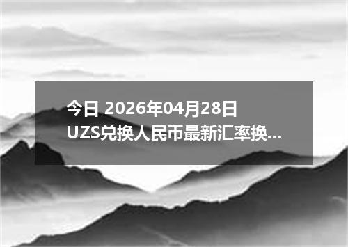 今日 2026年04月28日 UZS兑换人民币最新汇率换算行情