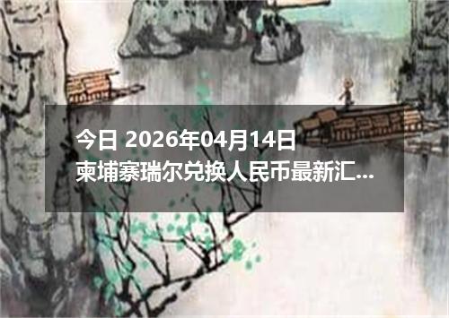 今日 2026年04月14日 柬埔寨瑞尔兑换人民币最新汇率换算行情