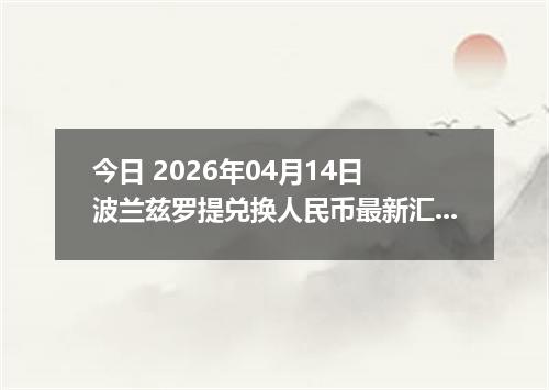 今日 2026年04月14日 波兰兹罗提兑换人民币最新汇率换算行情
