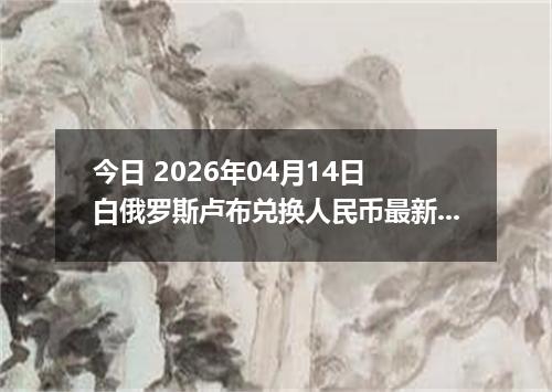 今日 2026年04月14日 白俄罗斯卢布兑换人民币最新汇率换算行情