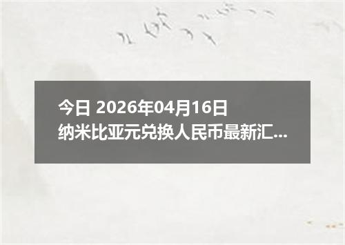 今日 2026年04月16日 纳米比亚元兑换人民币最新汇率换算行情