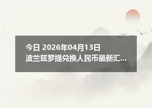 今日 2026年04月13日 波兰兹罗提兑换人民币最新汇率换算行情