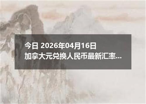 今日 2026年04月16日 加拿大元兑换人民币最新汇率换算行情