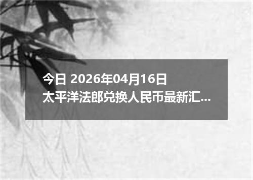 今日 2026年04月16日 太平洋法郎兑换人民币最新汇率换算行情
