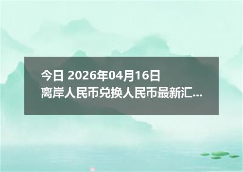 今日 2026年04月16日 离岸人民币兑换人民币最新汇率换算行情
