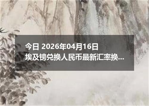 今日 2026年04月16日 埃及镑兑换人民币最新汇率换算行情