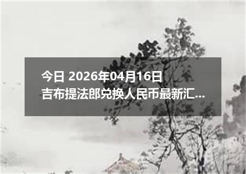 今日 2026年04月16日 吉布提法郎兑换人民币最新汇率换算行情