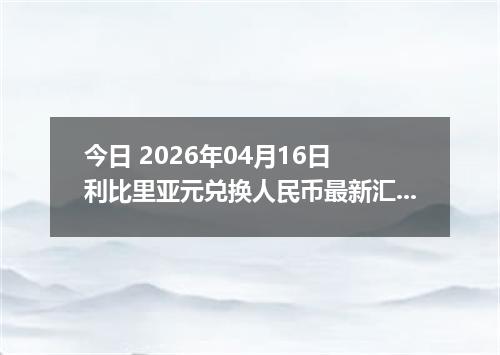今日 2026年04月16日 利比里亚元兑换人民币最新汇率换算行情