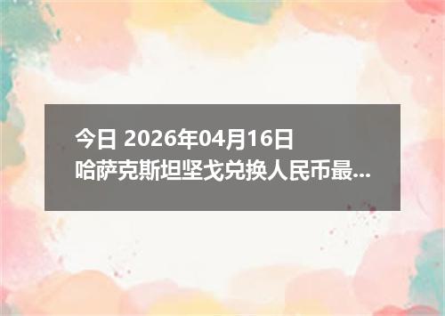今日 2026年04月16日 哈萨克斯坦坚戈兑换人民币最新汇率换算行情