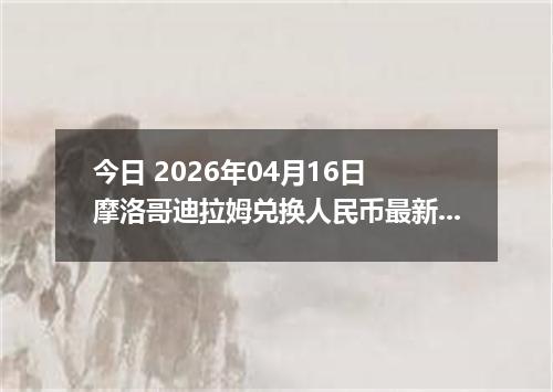 今日 2026年04月16日 摩洛哥迪拉姆兑换人民币最新汇率换算行情
