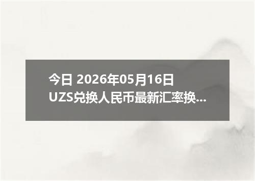 今日 2026年05月16日 UZS兑换人民币最新汇率换算行情