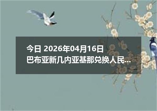 今日 2026年04月16日 巴布亚新几内亚基那兑换人民币最新汇率换算行情