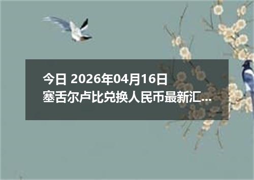 今日 2026年04月16日 塞舌尔卢比兑换人民币最新汇率换算行情
