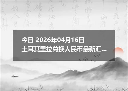 今日 2026年04月16日 土耳其里拉兑换人民币最新汇率换算行情