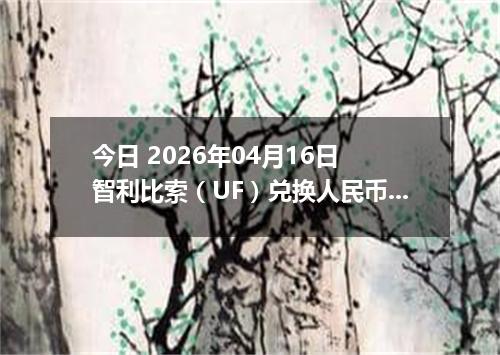 今日 2026年04月16日 智利比索（UF）兑换人民币最新汇率换算行情