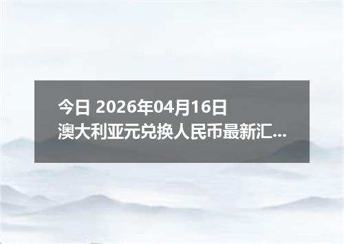今日 2026年04月16日 澳大利亚元兑换人民币最新汇率换算行情