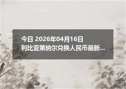 今日 2026年04月16日 利比亚第纳尔兑换人民币最新汇率换算行情