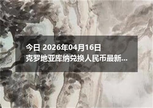 今日 2026年04月16日 克罗地亚库纳兑换人民币最新汇率换算行情