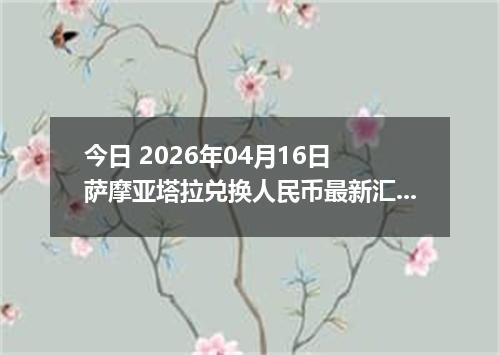 今日 2026年04月16日 萨摩亚塔拉兑换人民币最新汇率换算行情