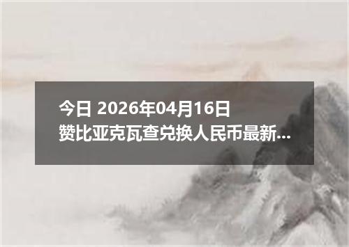 今日 2026年04月16日 赞比亚克瓦查兑换人民币最新汇率换算行情