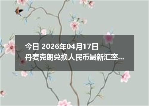 今日 2026年04月17日 丹麦克朗兑换人民币最新汇率换算行情