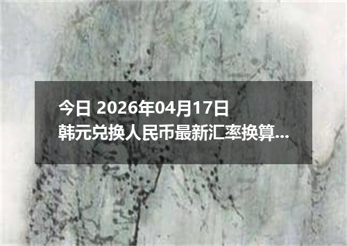 今日 2026年04月17日 韩元兑换人民币最新汇率换算行情
