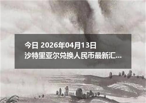 今日 2026年04月13日 沙特里亚尔兑换人民币最新汇率换算行情