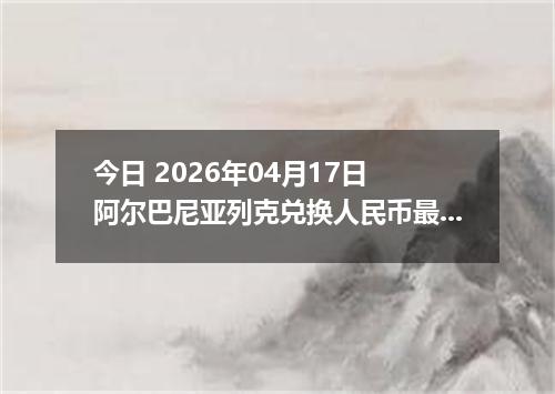 今日 2026年04月17日 阿尔巴尼亚列克兑换人民币最新汇率换算行情