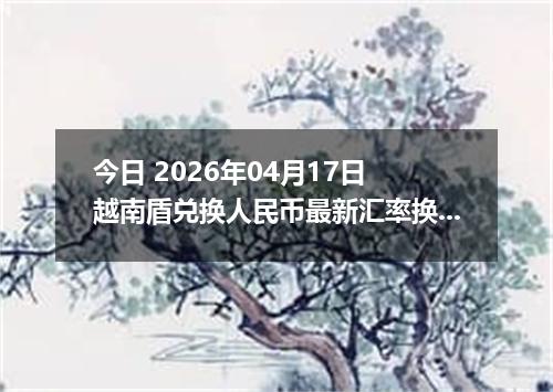 今日 2026年04月17日 越南盾兑换人民币最新汇率换算行情