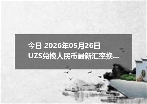 今日 2026年05月26日 UZS兑换人民币最新汇率换算行情