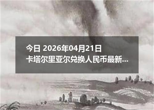 今日 2026年04月21日 卡塔尔里亚尔兑换人民币最新汇率换算行情