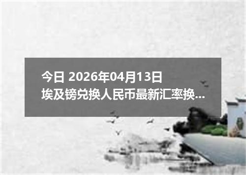 今日 2026年04月13日 埃及镑兑换人民币最新汇率换算行情