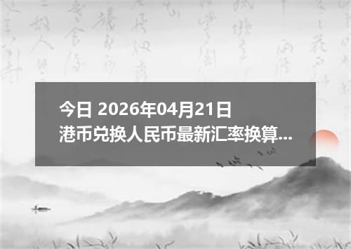 今日 2026年04月21日 港币兑换人民币最新汇率换算行情
