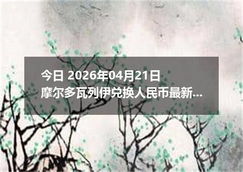 今日 2026年04月21日 摩尔多瓦列伊兑换人民币最新汇率换算行情