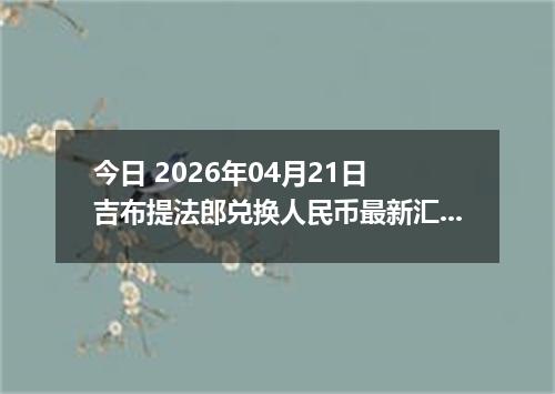 今日 2026年04月21日 吉布提法郎兑换人民币最新汇率换算行情