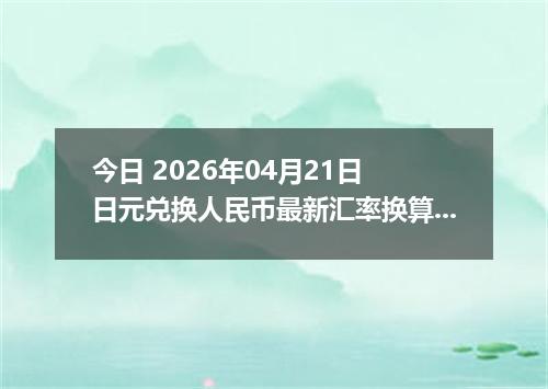 今日 2026年04月21日 日元兑换人民币最新汇率换算行情