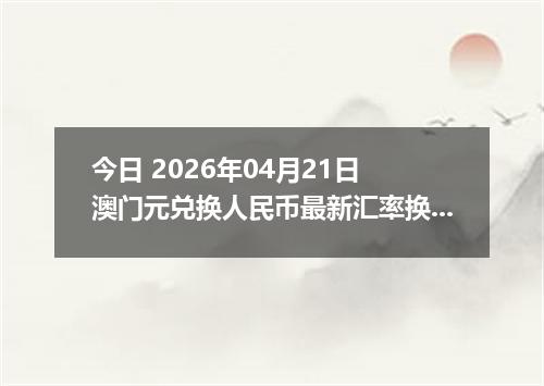 今日 2026年04月21日 澳门元兑换人民币最新汇率换算行情