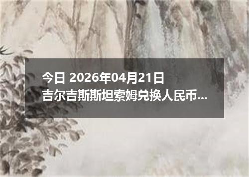今日 2026年04月21日 吉尔吉斯斯坦索姆兑换人民币最新汇率换算行情