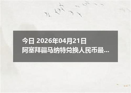 今日 2026年04月21日 阿塞拜疆马纳特兑换人民币最新汇率换算行情