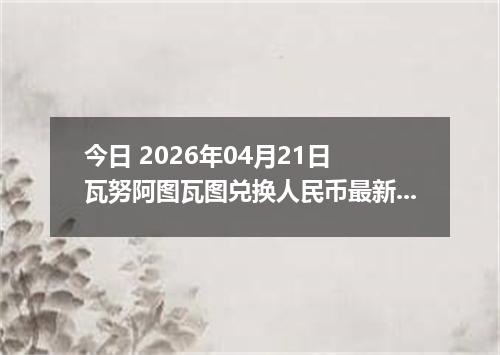 今日 2026年04月21日 瓦努阿图瓦图兑换人民币最新汇率换算行情