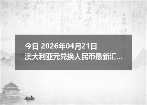 今日 2026年04月21日 澳大利亚元兑换人民币最新汇率换算行情