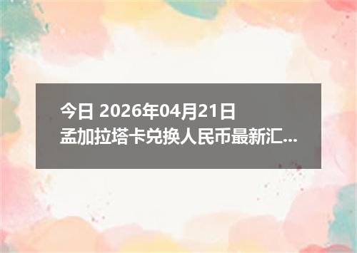 今日 2026年04月21日 孟加拉塔卡兑换人民币最新汇率换算行情