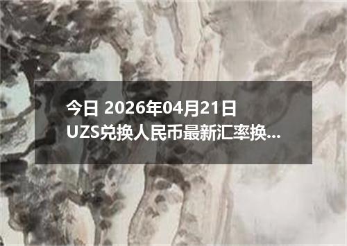 今日 2026年04月21日 UZS兑换人民币最新汇率换算行情