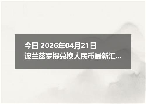 今日 2026年04月21日 波兰兹罗提兑换人民币最新汇率换算行情