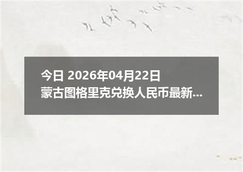 今日 2026年04月22日 蒙古图格里克兑换人民币最新汇率换算行情