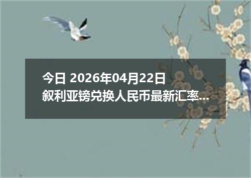 今日 2026年04月22日 叙利亚镑兑换人民币最新汇率换算行情
