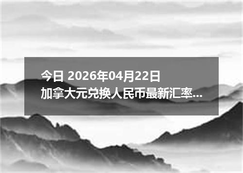 今日 2026年04月22日 加拿大元兑换人民币最新汇率换算行情